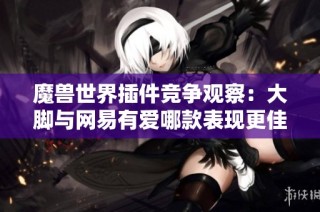魔兽世界插件竞争观察：大脚与网易有爱哪款表现更佳？