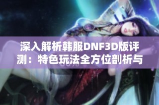 深入解析韩服DNF3D版评测：特色玩法全方位剖析与探讨
