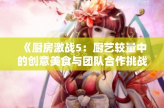 《厨房激战5：厨艺较量中的创意美食与团队合作挑战》