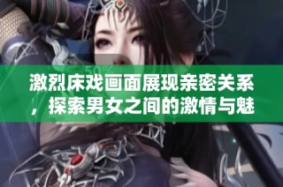 激烈床戏画面展现亲密关系，探索男女之间的激情与魅力