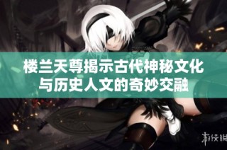 楼兰天尊揭示古代神秘文化与历史人文的奇妙交融