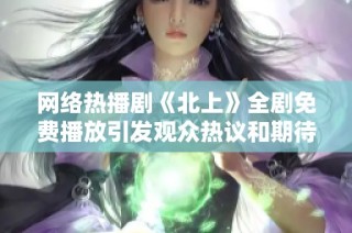 网络热播剧《北上》全剧免费播放引发观众热议和期待