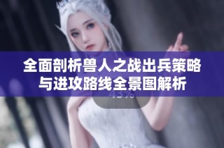 全面剖析兽人之战出兵策略与进攻路线全景图解析