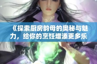 《探索厨房韵母的奥秘与魅力，给你的烹饪增添更多乐趣与灵感》