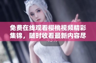 免费在线观看樱桃视频精彩集锦，随时收看最新内容尽在掌握