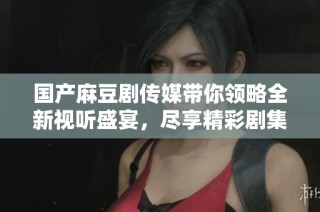 国产麻豆剧传媒带你领略全新视听盛宴，尽享精彩剧集带来的乐趣
