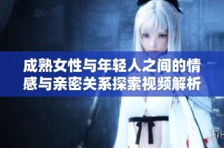 成熟女性与年轻人之间的情感与亲密关系探索视频解析