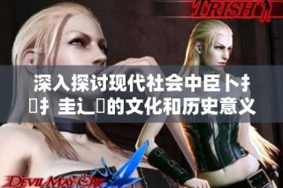 深入探讨现代社会中臣卜扌喿扌圭辶畐的文化和历史意义