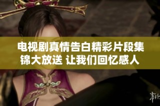 电视剧真情告白精彩片段集锦大放送 让我们回忆感人时刻
