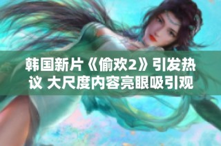 韩国新片《偷欢2》引发热议 大尺度内容亮眼吸引观众关注