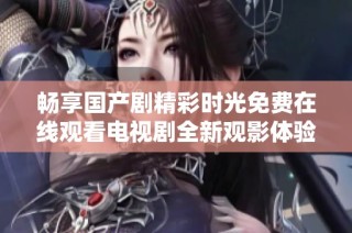 畅享国产剧精彩时光免费在线观看电视剧全新观影体验宝典