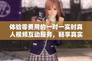 体验零费用的一对一实时真人视频互动服务，畅享真实沟通乐趣