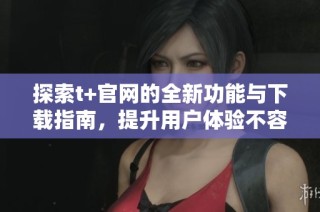 探索t+官网的全新功能与下载指南，提升用户体验不容错过