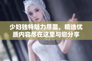 少妇独特魅力尽显，精选优质内容尽在这里与您分享