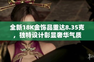 全新18K金饰品重达8.35克，独特设计彰显奢华气质