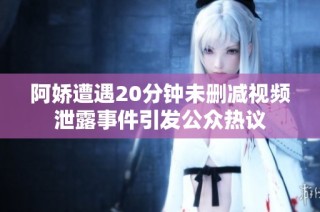阿娇遭遇20分钟未删减视频泄露事件引发公众热议