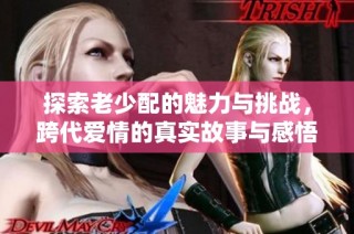 探索老少配的魅力与挑战，跨代爱情的真实故事与感悟