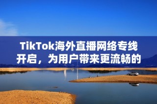 TikTok海外直播网络专线开启，为用户带来更流畅的直播体验