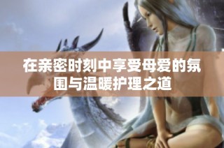 在亲密时刻中享受母爱的氛围与温暖护理之道