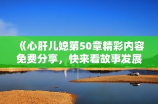 《心肝儿媳第50章精彩内容免费分享，快来看故事发展》