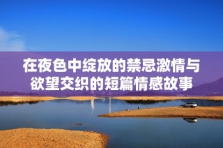 在夜色中绽放的禁忌激情与欲望交织的短篇情感故事