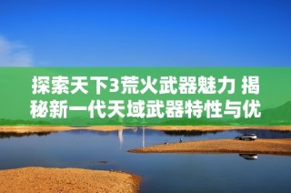 探索天下3荒火武器魅力 揭秘新一代天域武器特性与优势