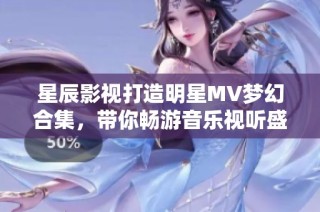 星辰影视打造明星MV梦幻合集，带你畅游音乐视听盛宴