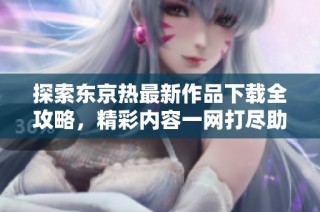 探索东京热最新作品下载全攻略，精彩内容一网打尽助你畅享体验