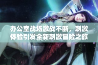 办公室战场激战不断，刺激体验引发全新刺激冒险之旅