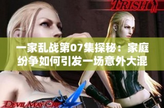 一家乱战第07集探秘：家庭纷争如何引发一场意外大混战