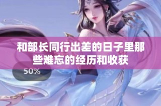 和部长同行出差的日子里那些难忘的经历和收获