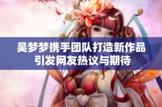 吴梦梦携手团队打造新作品 引发网友热议与期待