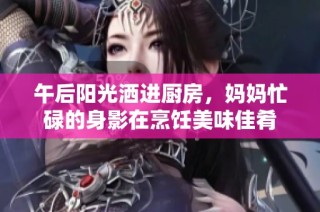 午后阳光洒进厨房，妈妈忙碌的身影在烹饪美味佳肴