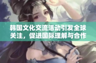 韩国文化交流活动引发全球关注，促进国际理解与合作