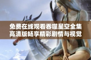 免费在线观看吞噬星空全集高清版畅享精彩剧情与视觉盛宴