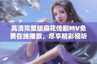 高清完整版麻花传剧MV免费在线播放，尽享精彩视听盛宴