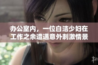 办公室内，一位白洁少妇在工作之余遭遇意外刺激情景引发热议
