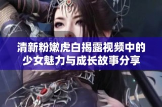 清新粉嫩虎白揭露视频中的少女魅力与成长故事分享
