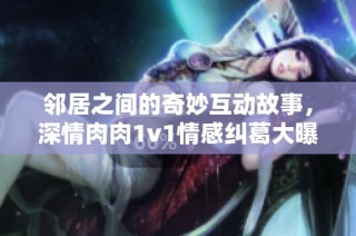邻居之间的奇妙互动故事，深情肉肉1v1情感纠葛大曝光