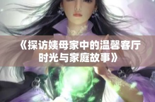 《探访姨母家中的温馨客厅时光与家庭故事》