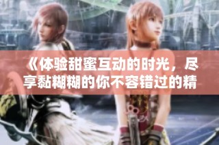 《体验甜蜜互动的时光，尽享黏糊糊的你不容错过的精彩》