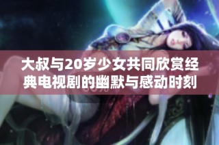 大叔与20岁少女共同欣赏经典电视剧的幽默与感动时刻
