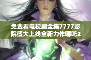 免费看电视剧全集7777影院盛大上线全新力作哪吒2来袭