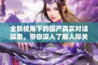 全新视角下的国产真实对话探索，带你深入了解人际关系与情感交流