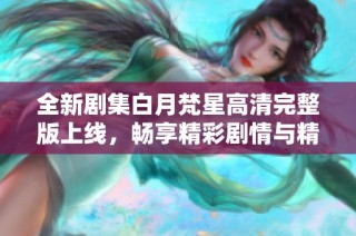 全新剧集白月梵星高清完整版上线，畅享精彩剧情与精彩视觉体验