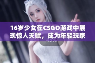 16岁少女在CSGO游戏中展现惊人天赋，成为年轻玩家们的新偶像