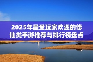 2025年最受玩家欢迎的修仙类手游推荐与排行榜盘点