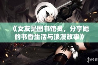 《女友是图书馆员，分享她的书香生活与浪漫故事》