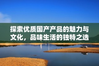 探索优质国产产品的魅力与文化，品味生活的独特之选