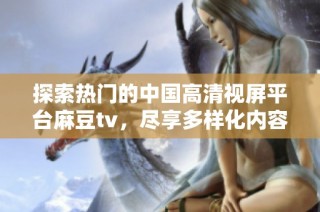 探索热门的中国高清视屏平台麻豆tv，尽享多样化内容盛宴